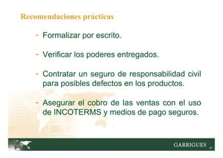 21
Recomendaciones prácticas
- Formalizar por escrito.
- Verificar los poderes entregados.
- Contratar un seguro de responsabilidad civil
para posibles defectos en los productos.
- Asegurar el cobro de las ventas con el uso
de INCOTERMS y medios de pago seguros.
 