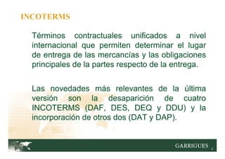 3
Términos contractuales unificados a nivel
internacional que permiten determinar el lugar
de entrega de las mercancías y las obligaciones
principales de la partes respecto de la entrega.
Las novedades más relevantes de la última
versión son la desaparición de cuatro
INCOTERMS (DAF, DES, DEQ y DDU) y la
incorporación de otros dos (DAT y DAP).
INCOTERMS
 