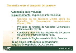 4
Autonomía de la voluntad
Supletoriamente: regulación internacional
- Convenio de las Naciones Unidas sobre los
Contratos de Compraventa Internacionales
(Viena, 1980).
- Principios de Unidroit de Contratos Comerciales
Internacionales (2010).
- Contratos y cláusulas tipo. Modelos de la Cámara
de Comercio Internacional de París.
- Propuesta de Reglamento de la Unión Europea.
Si no existe instrumento internacional:
regulación española: CC, CCom, etc.
Normativa sobre el contenido del contrato
 