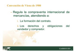5
Convención de Viena de 1980
- Regula la compraventa internacional de
mercancías, atendiendo a:
i. La formación del contrato.
ii. Los derechos y obligaciones del
vendedor y comprador.
 