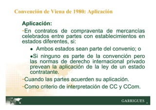6
Convención de Viena de 1980: Aplicación
Aplicación:
-En contratos de compraventa de mercancías
celebrados entre partes con establecimientos en
estados diferentes, si:
● Ambos estados sean parte del convenio; o
●Si ninguno es parte de la convención pero
las normas de derecho internacional privado
prevean la aplicación de la ley de un estado
contratante.
-Cuando las partes acuerden su aplicación.
-Como criterio de interpretación de CC y CCom.
 