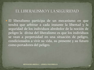  El liberalismo participa de un mecanismo en que
 tendrá que arbitrar a cada instante la libertad y la
 seguridad de los individuos alrededor de la noción de
 peligro la divisa del liberalismo es que los individuos
 se vean a perpetuidad en una situación de peligro,
 condicionados a vivir su vida, su presente y su futuro
 como portadores del peligro.




           REYNALDO AREIZA C. – JESSICA FIGUEROA O.
                                                           10
 