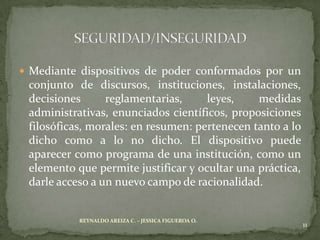  Mediante dispositivos de poder conformados por un
 conjunto de discursos, instituciones, instalaciones,
 decisiones      reglamentarias,     leyes,    medidas
 administrativas, enunciados científicos, proposiciones
 filosóficas, morales: en resumen: pertenecen tanto a lo
 dicho como a lo no dicho. El dispositivo puede
 aparecer como programa de una institución, como un
 elemento que permite justificar y ocultar una práctica,
 darle acceso a un nuevo campo de racionalidad.


           REYNALDO AREIZA C. – JESSICA FIGUEROA O.
                                                           11
 