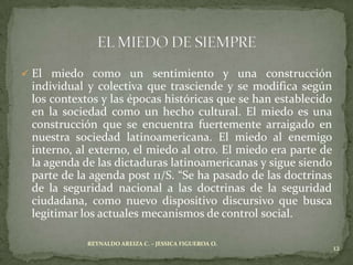  El miedo como un sentimiento y una construcción
 individual y colectiva que trasciende y se modifica según
 los contextos y las épocas históricas que se han establecido
 en la sociedad como un hecho cultural. El miedo es una
 construcción que se encuentra fuertemente arraigado en
 nuestra sociedad latinoamericana. El miedo al enemigo
 interno, al externo, el miedo al otro. El miedo era parte de
 la agenda de las dictaduras latinoamericanas y sigue siendo
 parte de la agenda post 11/S. “Se ha pasado de las doctrinas
 de la seguridad nacional a las doctrinas de la seguridad
 ciudadana, como nuevo dispositivo discursivo que busca
 legitimar los actuales mecanismos de control social.

            REYNALDO AREIZA C. – JESSICA FIGUEROA O.
                                                                12
 