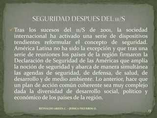  Tras los sucesos del    11/S de 2001, la sociedad
 internacional ha activado una serie de dispositivos
 tendientes reformular el concepto de seguridad.
 América Latina no ha sido la excepción y que tras una
 serie de reuniones los países de la región firmaron la
 Declaración de Seguridad de las Américas que amplía
 la noción de seguridad y abarca de manera simultánea
 las agendas de seguridad, de defensa, de salud, de
 desarrollo y de medio ambiente. Lo anterior, hace que
 un plan de acción común coherente sea muy complejo
 dada la diversidad de desarrollo social, político y
 económico de los países de la región.
           REYNALDO AREIZA C. – JESSICA FIGUEROA O.
                                                          13
 
