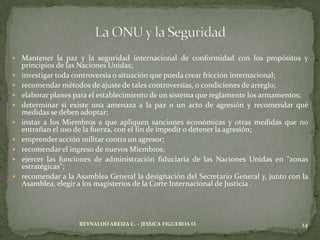  Mantener la paz y la seguridad internacional de conformidad con los propósitos y
    principios de las Naciones Unidas;
   investigar toda controversia o situación que pueda crear fricción internacional;
   recomendar métodos de ajuste de tales controversias, o condiciones de arreglo;
   elaborar planes para el establecimiento de un sistema que reglamente los armamentos;
   determinar si existe una amenaza a la paz o un acto de agresión y recomendar qué
    medidas se deben adoptar;
   instar a los Miembros a que apliquen sanciones económicas y otras medidas que no
    entrañan el uso de la fuerza, con el fin de impedir o detener la agresión;
   emprender acción militar contra un agresor;
   recomendar el ingreso de nuevos Miembros;
   ejercer las funciones de administración fiduciaria de las Naciones Unidas en "zonas
    estratégicas";
   recomendar a la Asamblea General la designación del Secretario General y, junto con la
    Asamblea, elegir a los magisterios de la Corte Internacional de Justicia .




                     REYNALDO AREIZA C. – JESSICA FIGUEROA O.                           14
 