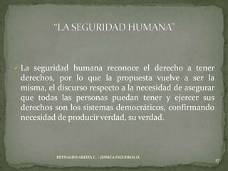  La seguridad humana reconoce el derecho a tener
 derechos, por lo que la propuesta vuelve a ser la
 misma, el discurso respecto a la necesidad de asegurar
 que todas las personas puedan tener y ejercer sus
 derechos son los sistemas democráticos, confirmando
 necesidad de producir verdad, su verdad.



           REYNALDO AREIZA C. – JESSICA FIGUEROA O.
                                                          17
 