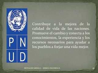 Contribuye a la mejora de la
        calidad de vida de las naciones.
        Promueve el cambio y conecta a los
        conocimientos, la experiencia y los
        recursos necesarios para ayudar a
        los pueblos a forjar una vida mejor.




REYNALDO AREIZA C. – JESSICA FIGUEROA O.       18
 