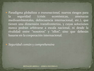  Paradigma globalista o transnacional, nuevos riesgos para
  la     seguridad     (crisis    económicas,    amenazas
  medioambientales, delincuencia internacional, etc.), que
  tienen una dimensión transfronteriza, y cuyas soluciones
  nunca podrán arbitrarse a escala nacional, ni desde la
  rivalidad entre “nosotros” y “ellos”, sino que deberán
  basarse en la cooperación internacional.

 Seguridad común y comprehensiva




            REYNALDO AREIZA C. – JESSICA FIGUEROA O.          3
 