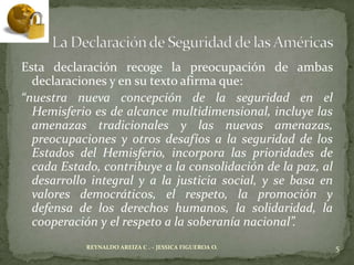 Esta declaración recoge la preocupación de ambas
  declaraciones y en su texto afirma que:
“nuestra nueva concepción de la seguridad en el
  Hemisferio es de alcance multidimensional, incluye las
  amenazas tradicionales y las nuevas amenazas,
  preocupaciones y otros desafíos a la seguridad de los
  Estados del Hemisferio, incorpora las prioridades de
  cada Estado, contribuye a la consolidación de la paz, al
  desarrollo integral y a la justicia social, y se basa en
  valores democráticos, el respeto, la promoción y
  defensa de los derechos humanos, la solidaridad, la
  cooperación y el respeto a la soberanía nacional”.
            REYNALDO AREIZA C . – JESSICA FIGUEROA O.        5
 