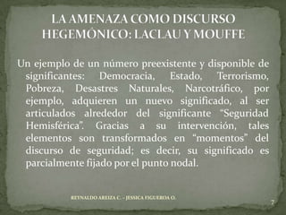 Un ejemplo de un número preexistente y disponible de
 significantes: Democracia, Estado, Terrorismo,
 Pobreza, Desastres Naturales, Narcotráfico, por
 ejemplo, adquieren un nuevo significado, al ser
 articulados alrededor del significante “Seguridad
 Hemisférica”. Gracias a su intervención, tales
 elementos son transformados en “momentos” del
 discurso de seguridad; es decir, su significado es
 parcialmente fijado por el punto nodal.


           REYNALDO AREIZA C. – JESSICA FIGUEROA O.
                                                       7
 