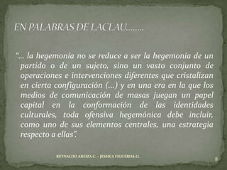 “… la hegemonía no se reduce a ser la hegemonía de un
 partido o de un sujeto, sino un vasto conjunto de
 operaciones e intervenciones diferentes que cristalizan
 en cierta configuración (...) y en una era en la que los
 medios de comunicación de masas juegan un papel
 capital en la conformación de las identidades
 culturales, toda ofensiva hegemónica debe incluir,
 como uno de sus elementos centrales, una estrategia
 respecto a ellas”.

           REYNALDO AREIZA C. – JESSICA FIGUEROA O.
                                                            8
 