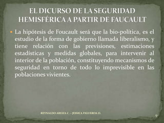  La hipótesis de Foucault será que la bio-política, es el
 estudio de la forma de gobierno llamada liberalismo, y
 tiene relación con las previsiones, estimaciones
 estadísticas y medidas globales, para intervenir al
 interior de la población, constituyendo mecanismos de
 seguridad en torno de todo lo imprevisible en las
 poblaciones vivientes.




            REYNALDO AREIZA C. – JESSICA FIGUEROA O.
                                                             9
 