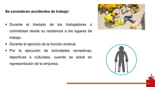 Se consideran accidentes de trabajo:
• Durante el traslado de los trabajadores o
contratistas desde su residencia a los lugares de
trabajo.
• Durante el ejercicio de la función sindical.
• Por la ejecución de actividades recreativas,
deportivas o culturales, cuando se actué en
representación de la empresa.
 