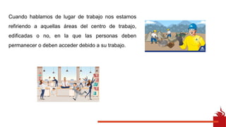 Cuando hablamos de lugar de trabajo nos estamos
refiriendo a aquellas áreas del centro de trabajo,
edificadas o no, en la que las personas deben
permanecer o deben acceder debido a su trabajo.
 
