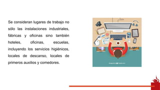 Se consideran lugares de trabajo no
sólo las instalaciones industriales,
fábricas y oficinas sino también
hoteles, oficinas, escuelas,
incluyendo los servicios higiénicos,
locales de descanso, locales de
primeros auxilios y comedores.
 