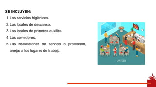 SE INCLUYEN:
1.Los servicios higiénicos.
2.Los locales de descanso.
3.Los locales de primeros auxilios.
4.Los comedores.
5.Las instalaciones de servicio o protección,
anejas a los lugares de trabajo.
 