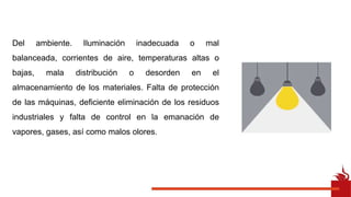 Del ambiente. Iluminación inadecuada o mal
balanceada, corrientes de aire, temperaturas altas o
bajas, mala distribución o desorden en el
almacenamiento de los materiales. Falta de protección
de las máquinas, deficiente eliminación de los residuos
industriales y falta de control en la emanación de
vapores, gases, así como malos olores.
 