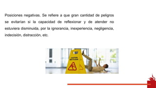 Posiciones negativas. Se refiere a que gran cantidad de peligros
se evitarían si la capacidad de reflexionar y de atender no
estuviera disminuida, por la ignorancia, inexperiencia, negligencia,
indecisión, distracción, etc.
 