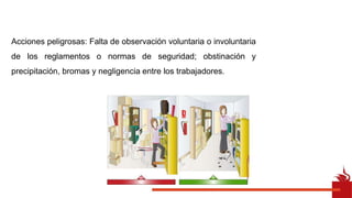 Acciones peligrosas: Falta de observación voluntaria o involuntaria
de los reglamentos o normas de seguridad; obstinación y
precipitación, bromas y negligencia entre los trabajadores.
 
