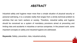 ABSTRACT
Industrial safety and hygiene mean more than a simple situation of physical security or
personal well-being, it is a complex reality that ranges from a strictly technical problem to
activities that can harm workers or society. Therefore, industrial safety and hygiene
should be conceived as a system of mandatory provisions aimed at preventing and
limiting risks and accidents in industries or service companies. In the present work, some
important concepts on safety and industrial hygiene are addressed.
Keywords: Safety, prevention, risks, industrial activity.
 