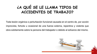 Toda lesión orgánica o perturbación funcional causada en el centro de, por acción
imprevista, fortuita u ocasional de una fuerza externa, repentina y violenta que
obra súbitamente sobre la persona del trabajador o debido al esfuerzo del mismo.
¿A QUÉ SE LE LLAMA TIPOS DE
ACCIDENTES DE TRABAJO?
 