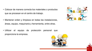 • Colocar de manera correcta los materiales o productos
que se procesan en el centro de trabajo.
• Mantener orden y limpieza en todas las instalaciones,
áreas, equipo, maquinaria y herramienta, entre otras.
• Utilizar el equipo de protección personal que
proporciona la empresa.
 