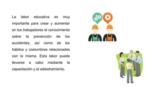 La labor educativa es muy
importante para crear y aumentar
en los trabajadores el conocimiento
sobre la prevención de los
accidentes, así como de los
hábitos y costumbres relacionados
con la misma. Esta labor puede
llevarse a cabo mediante la
capacitación y el adiestramiento.
 