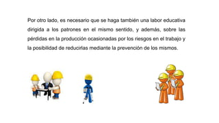 Por otro lado, es necesario que se haga también una labor educativa
dirigida a los patrones en el mismo sentido, y además, sobre las
pérdidas en la producción ocasionadas por los riesgos en el trabajo y
la posibilidad de reducirlas mediante la prevención de los mismos.
 