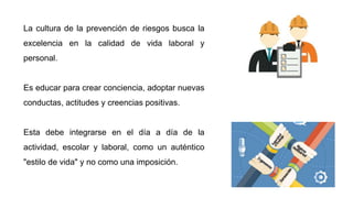 La cultura de la prevención de riesgos busca la
excelencia en la calidad de vida laboral y
personal.
Es educar para crear conciencia, adoptar nuevas
conductas, actitudes y creencias positivas.
Esta debe integrarse en el día a día de la
actividad, escolar y laboral, como un auténtico
"estilo de vida" y no como una imposición.
 