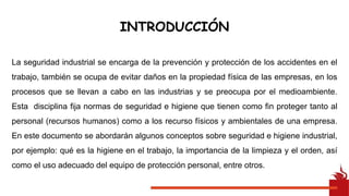 INTRODUCCIÓN
La seguridad industrial se encarga de la prevención y protección de los accidentes en el
trabajo, también se ocupa de evitar daños en la propiedad física de las empresas, en los
procesos que se llevan a cabo en las industrias y se preocupa por el medioambiente.
Esta disciplina fija normas de seguridad e higiene que tienen como fin proteger tanto al
personal (recursos humanos) como a los recurso físicos y ambientales de una empresa.
En este documento se abordarán algunos conceptos sobre seguridad e higiene industrial,
por ejemplo: qué es la higiene en el trabajo, la importancia de la limpieza y el orden, así
como el uso adecuado del equipo de protección personal, entre otros.
 