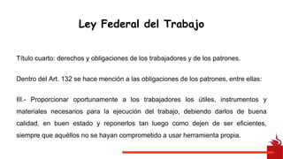 Título cuarto: derechos y obligaciones de los trabajadores y de los patrones.
Dentro del Art. 132 se hace mención a las obligaciones de los patrones, entre ellas:
III.- Proporcionar oportunamente a los trabajadores los útiles, instrumentos y
materiales necesarios para la ejecución del trabajo, debiendo darlos de buena
calidad, en buen estado y reponerlos tan luego como dejen de ser eficientes,
siempre que aquéllos no se hayan comprometido a usar herramienta propia.
Ley Federal del Trabajo
 