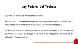 Capítulo XIII Bis: de los trabajadores en minas.
Artículo 343-C. Independientemente de las obligaciones que la presente Ley u
otras disposiciones normativas le impongan, el patrón está obligado a:
IV. Proporcionar el equipo de protección personal necesario, a fin de evitar la
ocurrencia de riesgos de trabajo y capacitar a los trabajadores respecto de su
utilización y funcionamiento.
Ley Federal del Trabajo
 