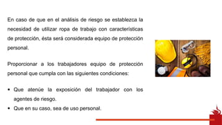 En caso de que en el análisis de riesgo se establezca la
necesidad de utilizar ropa de trabajo con características
de protección, ésta será considerada equipo de protección
personal.
Proporcionar a los trabajadores equipo de protección
personal que cumpla con las siguientes condiciones:
• Que atenúe la exposición del trabajador con los
agentes de riesgo.
• Que en su caso, sea de uso personal.
 