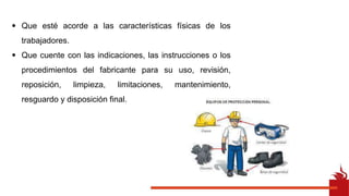 • Que esté acorde a las características físicas de los
trabajadores.
• Que cuente con las indicaciones, las instrucciones o los
procedimientos del fabricante para su uso, revisión,
reposición, limpieza, limitaciones, mantenimiento,
resguardo y disposición final.
 
