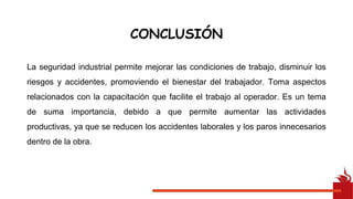 La seguridad industrial permite mejorar las condiciones de trabajo, disminuir los
riesgos y accidentes, promoviendo el bienestar del trabajador. Toma aspectos
relacionados con la capacitación que facilite el trabajo al operador. Es un tema
de suma importancia, debido a que permite aumentar las actividades
productivas, ya que se reducen los accidentes laborales y los paros innecesarios
dentro de la obra.
CONCLUSIÓN
 