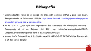 Bibliografía
• Dinamek.(2018). ¿Qué es el equipo de protección personal (PPE) y para qué sirve?.
Recuperado el 4 de Febrero del 2021 de: https://www.dinamek.com/blog/que-es-el-equipo-de-
proteccion-personal-ppe-y-para-que-sirve
• ACHS. (2013). ¿Por qué son importantes los Elementos de Protección Personal?.
Recuperado el 4 de Febrero del 2021 de: https://www.achs.cl/portal/ACHS-
Corporativo/newsletters/pymes-achs-al-dia/Paginas/EPP.aspx
• Manuel Jesús Falagán Rojo, A. C. (2000). MANUAL BÁSICO DE PREVENCIÓN. Recuperado
el 04 de Febrero del 2021
 