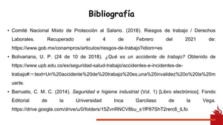 Bibliografía
• Comité Nacional Mixto de Protección al Salario. (2018). Riesgos de trabajo / Derechos
Laborales. Recuperado el 4 de Febrero del 2021 de:
https://www.gob.mx/conampros/articulos/riesgos-de-trabajo?idiom=es
• Bolivariana, U. P. (24 de 10 de 2018). ¿Qué es un accidente de trabajo? Obtenido de
https://www.upb.edu.co/es/seguridad-salud-trabajo/accidentes-e-incidentes-de-
trabajo#:~:text=Un%20accidente%20de%20trabajo%20es,una%20invalidez%20o%20la%20m
uerte.
• Barrueto, C. M. C. (2014). Seguridad e higiene industrial (Vol. 1) [Libro electrónico]. Fondo
Editorial de la Universidad Inca Garcilaso de la Vega.
https://drive.google.com/drive/u/0/folders/15ZvnRNCV8bu_s1fP87ShT2rerc6_lLfo
 