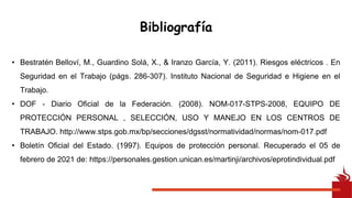 Bibliografía
• Bestratén Belloví, M., Guardino Solá, X., & Iranzo García, Y. (2011). Riesgos eléctricos . En
Seguridad en el Trabajo (págs. 286-307). Instituto Nacional de Seguridad e Higiene en el
Trabajo.
• DOF - Diario Oficial de la Federación. (2008). NOM-017-STPS-2008, EQUIPO DE
PROTECCIÓN PERSONAL , SELECCIÓN, USO Y MANEJO EN LOS CENTROS DE
TRABAJO. http://www.stps.gob.mx/bp/secciones/dgsst/normatividad/normas/nom-017.pdf
• Boletín Oficial del Estado. (1997). Equipos de protección personal. Recuperado el 05 de
febrero de 2021 de: https://personales.gestion.unican.es/martinji/archivos/eprotindividual.pdf
 