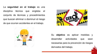 Su objetivo es aplicar medidas y
desarrollar actividades que sean
necesarias para la prevención de riesgos
derivados del trabajo.
La seguridad en el trabajo es una
disciplina técnica que engloba el
conjunto de técnicas y procedimientos
que buscan eliminar o disminuir el riesgo
de que ocurran accidentes en el trabajo.
 