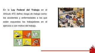 En la Ley Federal del Trabajo en el
Artículo 473, define riesgo de trabajo como:
los accidentes y enfermedades a los que
están expuestos los trabajadores en el
ejercicio o con motivo del trabajo.
 