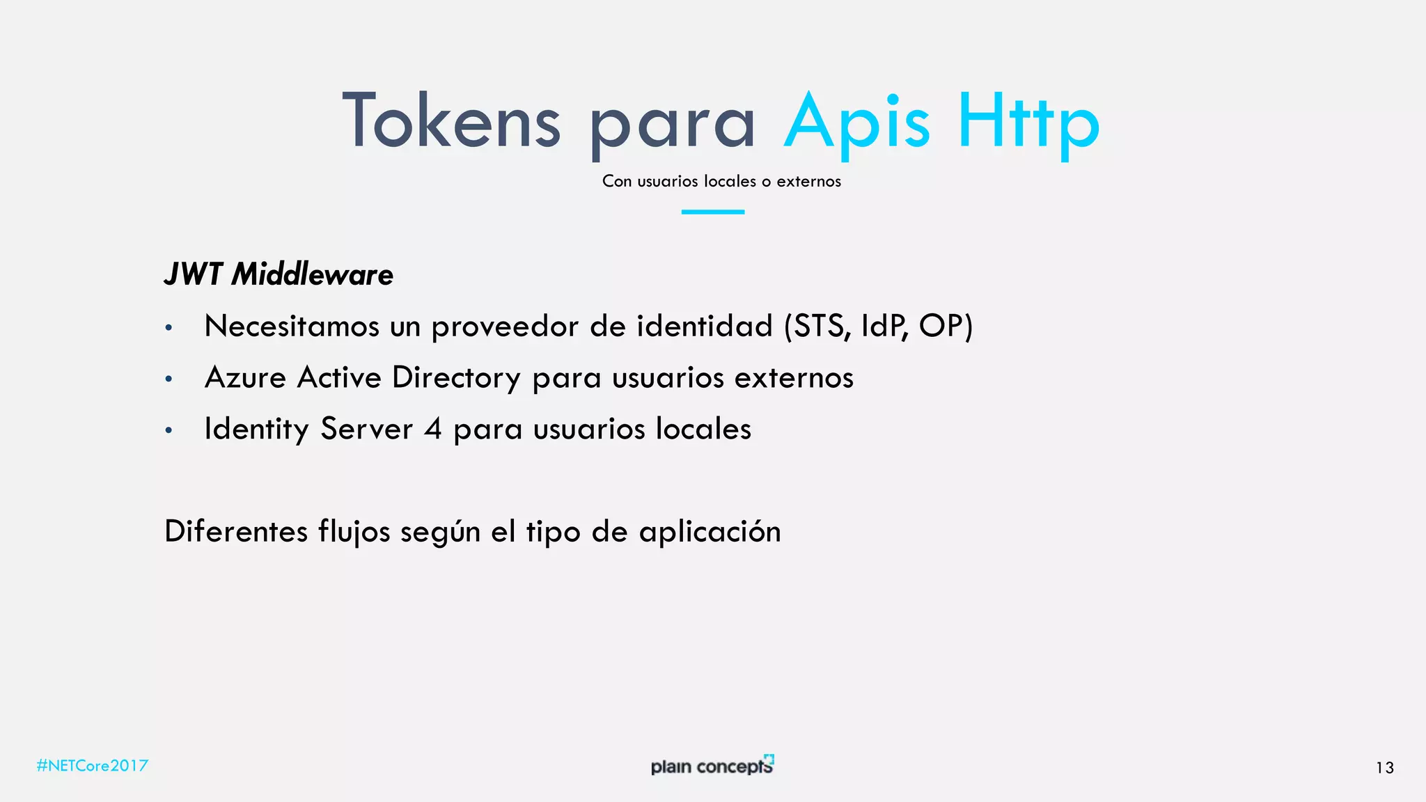 Tokens para Apis Http
#NETCore2017 13
Con usuarios locales o externos
JWT Middleware
• Necesitamos un proveedor de identidad (STS, IdP, OP)
• Azure Active Directory para usuarios externos
• Identity Server 4 para usuarios locales
Diferentes flujos según el tipo de aplicación
 