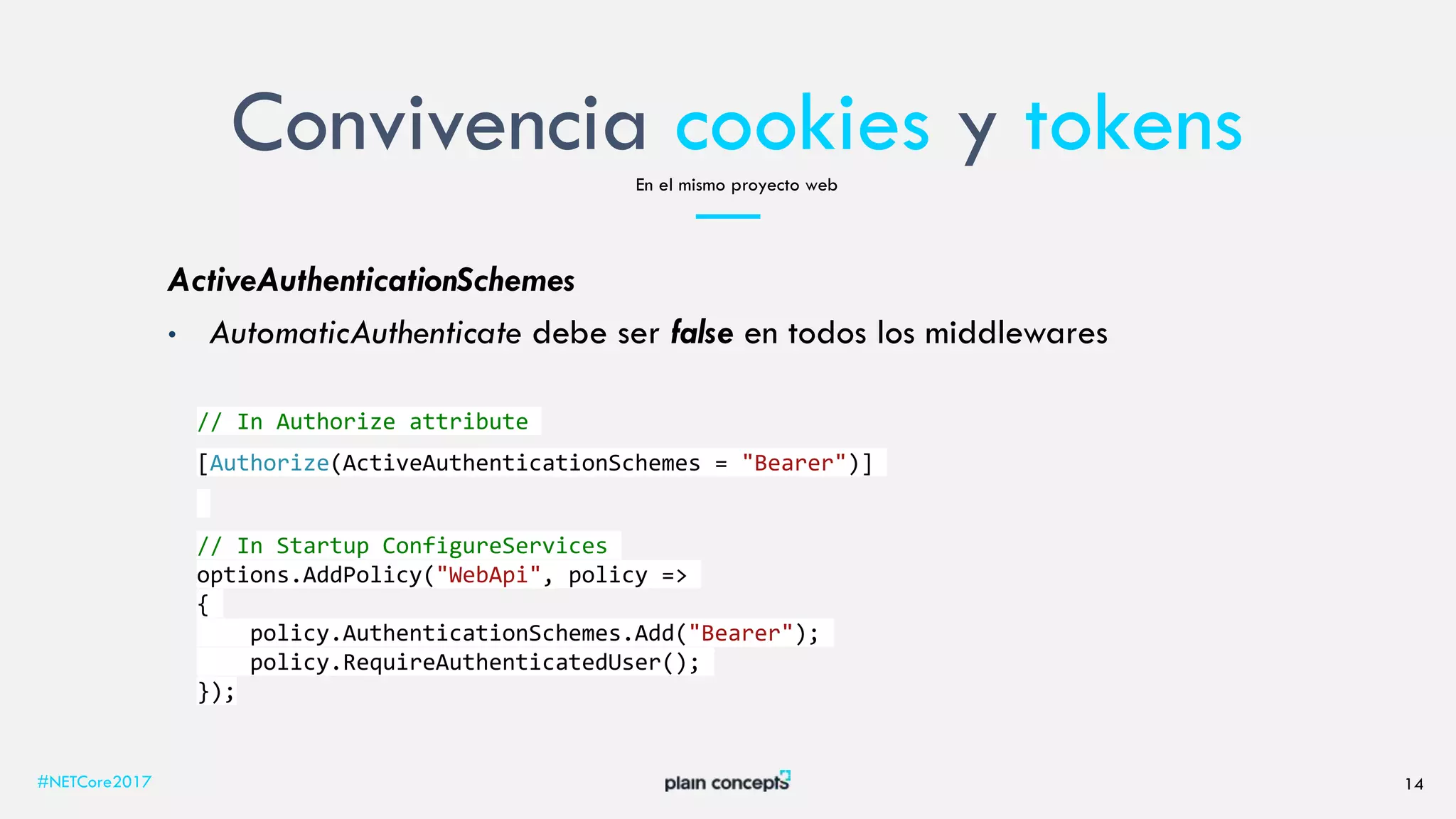 Convivencia cookies y tokens
#NETCore2017 14
En el mismo proyecto web
ActiveAuthenticationSchemes
• AutomaticAuthenticate debe ser false en todos los middlewares
// In Authorize attribute
[Authorize(ActiveAuthenticationSchemes = "Bearer")]
// In Startup ConfigureServices
options.AddPolicy("WebApi", policy =>
{
policy.AuthenticationSchemes.Add("Bearer");
policy.RequireAuthenticatedUser();
});
 