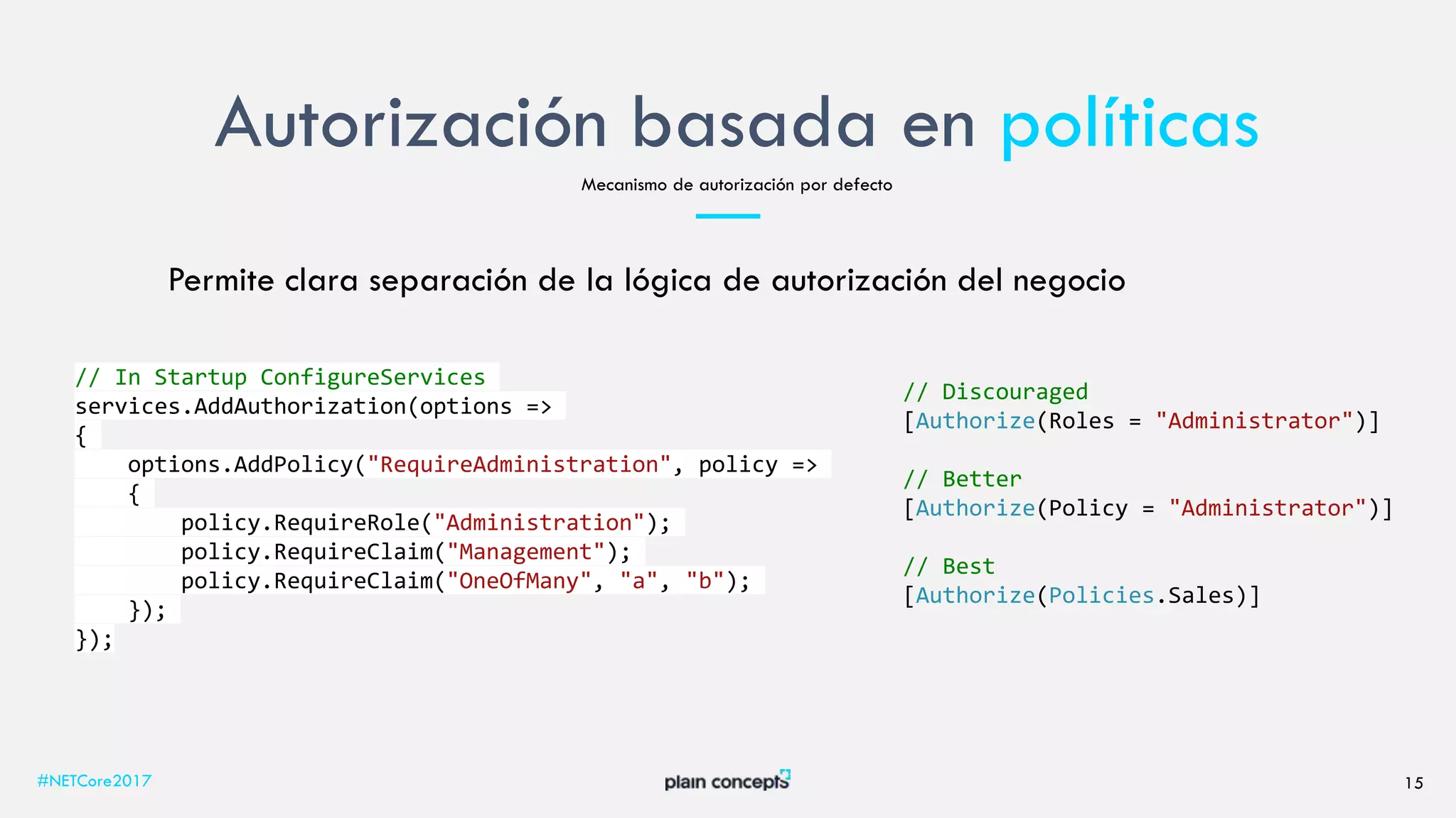 Autorización basada en políticas
#NETCore2017 15
Mecanismo de autorización por defecto
Permite clara separación de la lógica de autorización del negocio
// In Startup ConfigureServices
services.AddAuthorization(options =>
{
options.AddPolicy("RequireAdministration", policy =>
{
policy.RequireRole("Administration");
policy.RequireClaim("Management");
policy.RequireClaim("OneOfMany", "a", "b");
});
});
// Discouraged
[Authorize(Roles = "Administrator")]
// Better
[Authorize(Policy = "Administrator")]
// Best
[Authorize(Policies.Sales)]
 