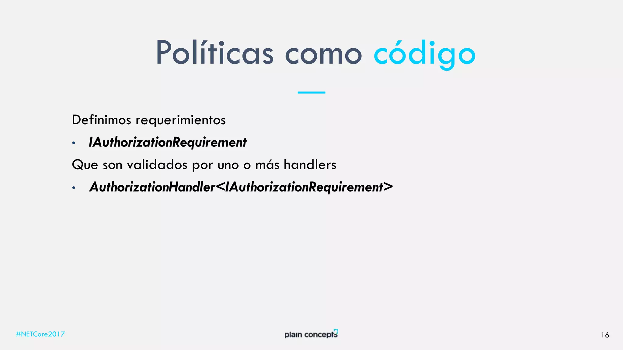 Políticas como código
#NETCore2017 16
Definimos requerimientos
• IAuthorizationRequirement
Que son validados por uno o más handlers
• AuthorizationHandler<IAuthorizationRequirement>
 