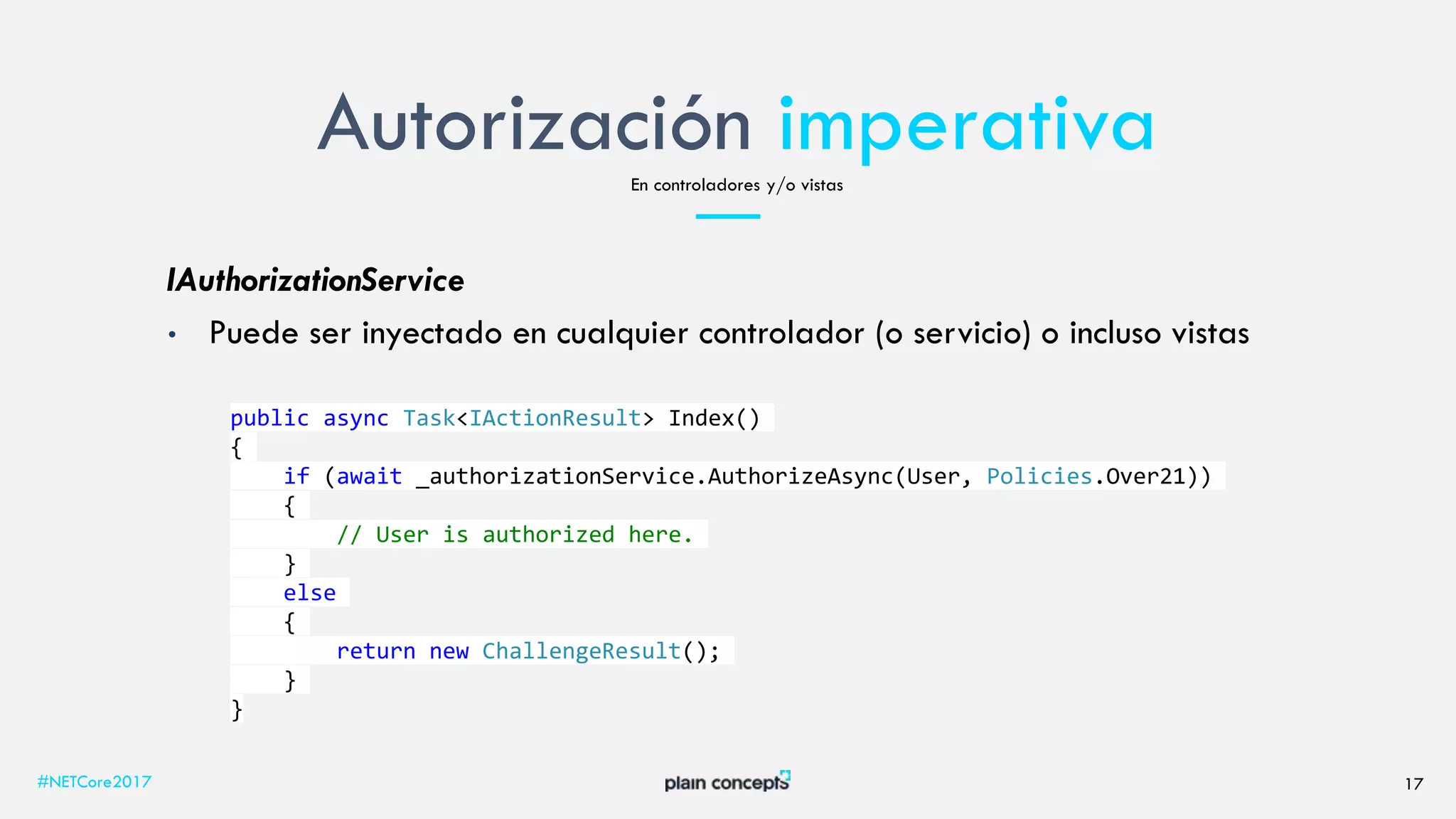 Autorización imperativa
#NETCore2017 17
En controladores y/o vistas
IAuthorizationService
• Puede ser inyectado en cualquier controlador (o servicio) o incluso vistas
public async Task<IActionResult> Index()
{
if (await _authorizationService.AuthorizeAsync(User, Policies.Over21))
{
// User is authorized here.
}
else
{
return new ChallengeResult();
}
}
 