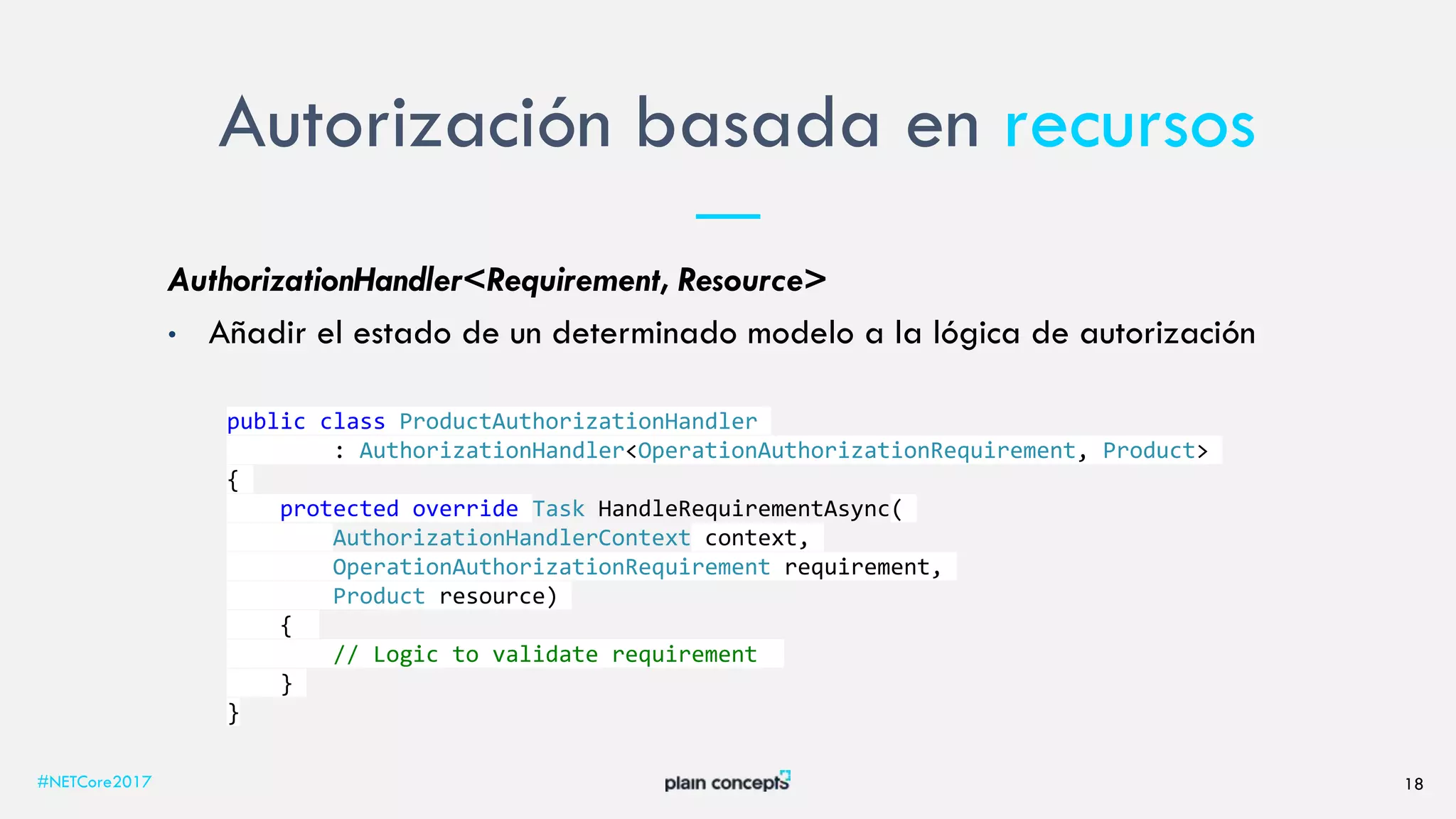 Autorización basada en recursos
#NETCore2017 18
AuthorizationHandler<Requirement, Resource>
• Añadir el estado de un determinado modelo a la lógica de autorización
public class ProductAuthorizationHandler
: AuthorizationHandler<OperationAuthorizationRequirement, Product>
{
protected override Task HandleRequirementAsync(
AuthorizationHandlerContext context,
OperationAuthorizationRequirement requirement,
Product resource)
{
// Logic to validate requirement
}
}
 