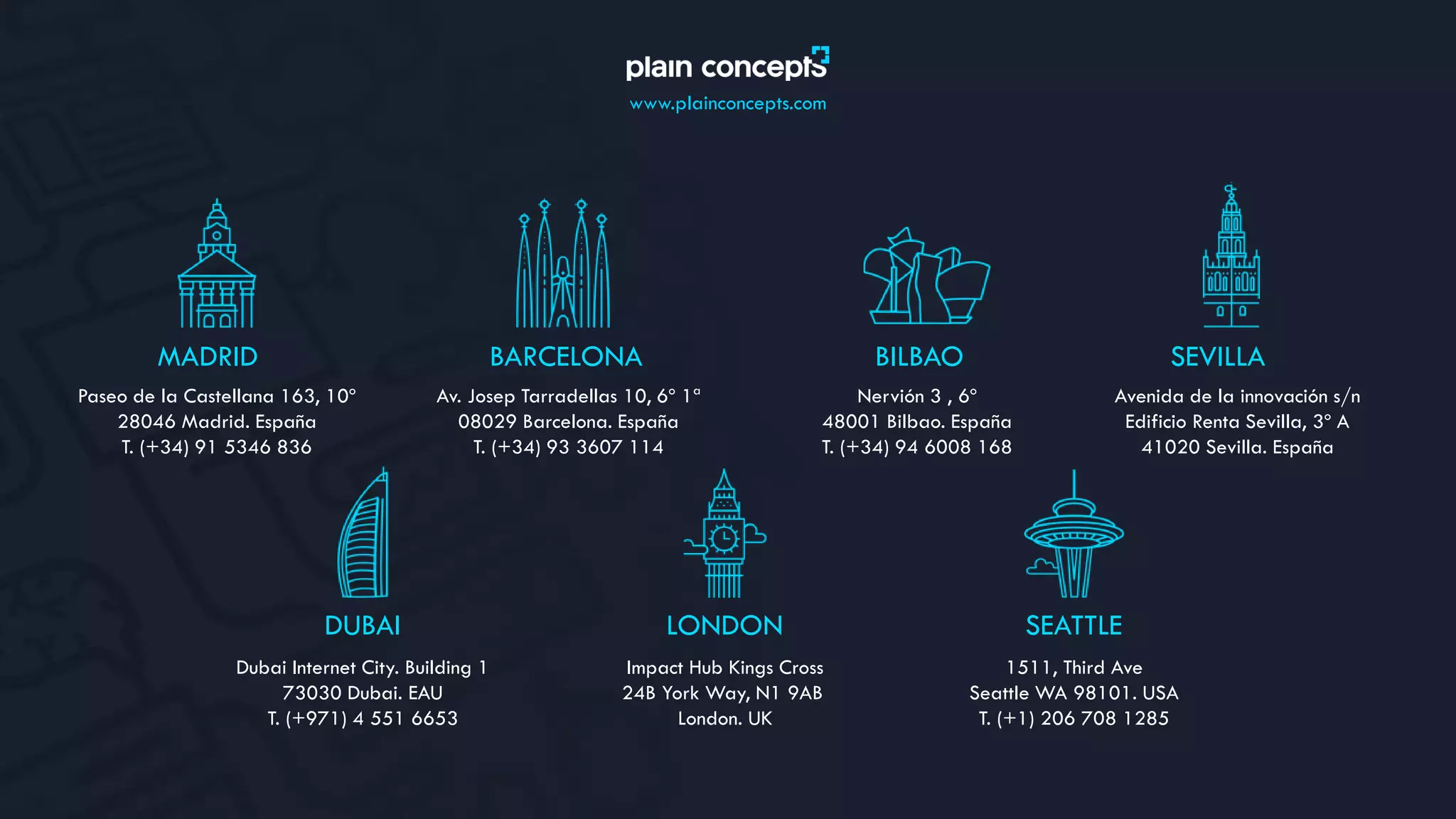 www.plainconcepts.com
MADRID
Paseo de la Castellana 163, 10º
28046 Madrid. España
T. (+34) 91 5346 836
BILBAO
Nervión 3 , 6º
48001 Bilbao. España
T. (+34) 94 6008 168
BARCELONA
Av. Josep Tarradellas 10, 6º 1ª
08029 Barcelona. España
T. (+34) 93 3607 114
SEVILLA
Avenida de la innovación s/n
Edificio Renta Sevilla, 3º A
41020 Sevilla. España
DUBAI
Dubai Internet City. Building 1
73030 Dubai. EAU
T. (+971) 4 551 6653
LONDON
Impact Hub Kings Cross
24B York Way, N1 9AB
London. UK
SEATTLE
1511, Third Ave
Seattle WA 98101. USA
T. (+1) 206 708 1285
 