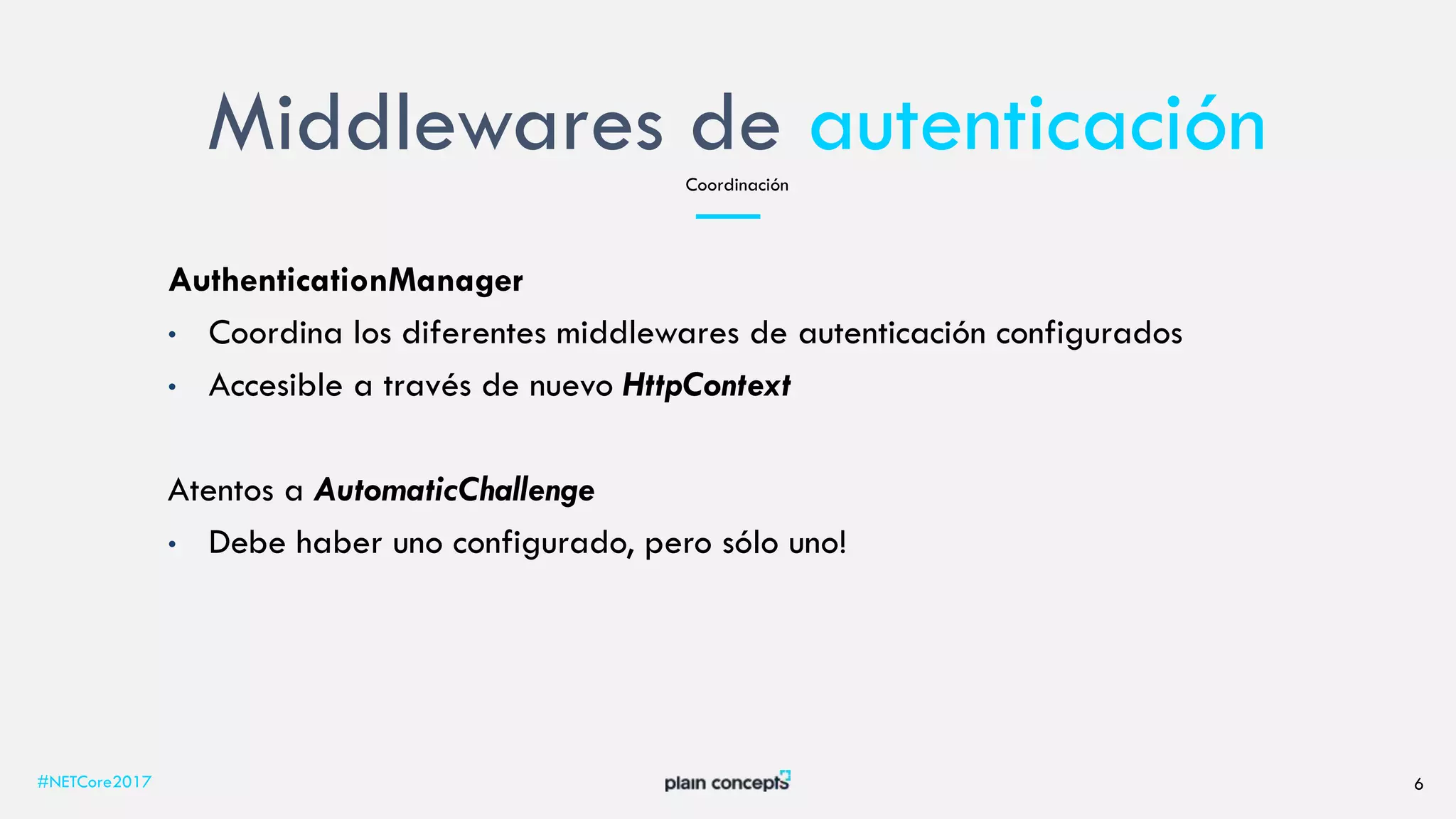 Middlewares de autenticación
#NETCore2017 6
Coordinación
AuthenticationManager
• Coordina los diferentes middlewares de autenticación configurados
• Accesible a través de nuevo HttpContext
Atentos a AutomaticChallenge
• Debe haber uno configurado, pero sólo uno!
 