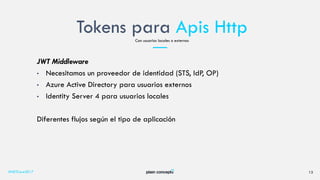Tokens para Apis Http
#NETCore2017 13
Con usuarios locales o externos
JWT Middleware
• Necesitamos un proveedor de identidad (STS, IdP, OP)
• Azure Active Directory para usuarios externos
• Identity Server 4 para usuarios locales
Diferentes flujos según el tipo de aplicación
 